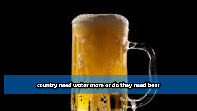 country need water more or do they need beer